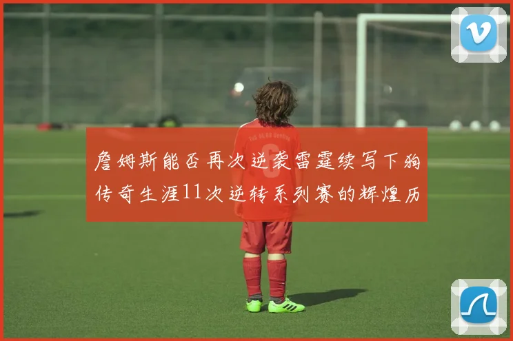 詹姆斯能否再次逆袭雷霆续写下狗传奇生涯11次逆转系列赛的辉煌历史
