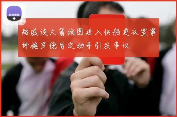 路威谈火箭试图进入快船更衣室事件施罗德肯定动手引发争议