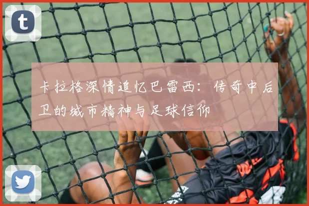 卡拉格深情追忆巴雷西：传奇中后卫的城市精神与足球信仰