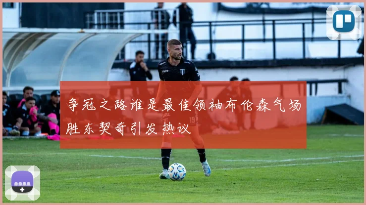 争冠之路谁是最佳领袖布伦森气场胜东契奇引发热议