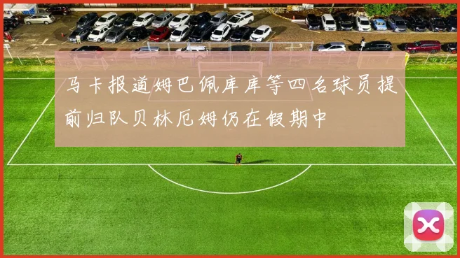 马卡报道姆巴佩库库等四名球员提前归队贝林厄姆仍在假期中