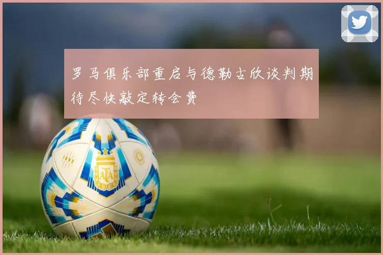 罗马俱乐部重启与德勒古欣谈判期待尽快敲定转会费