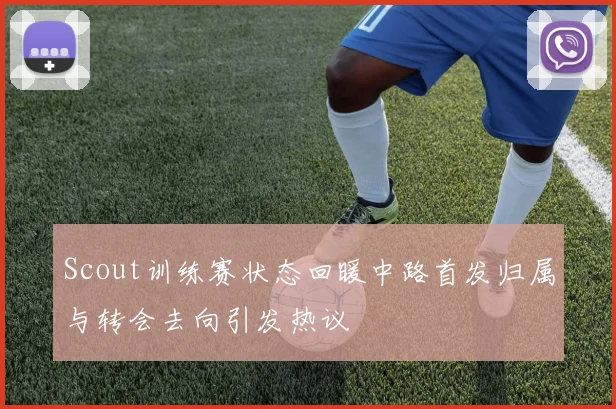 Scout训练赛状态回暖中路首发归属与转会去向引发热议