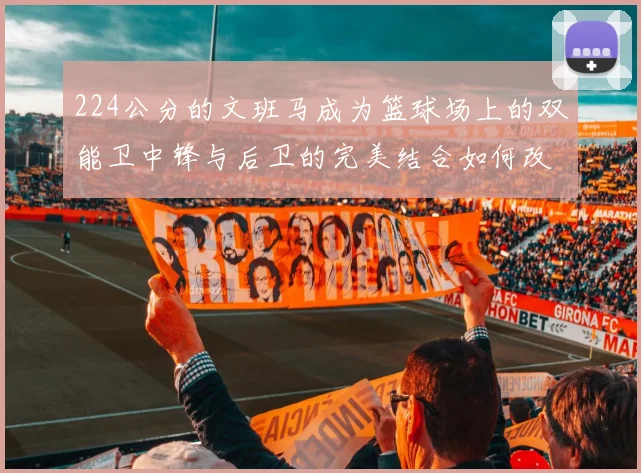 224公分的文班马成为篮球场上的双能卫中锋与后卫的完美结合如何改变比赛格局