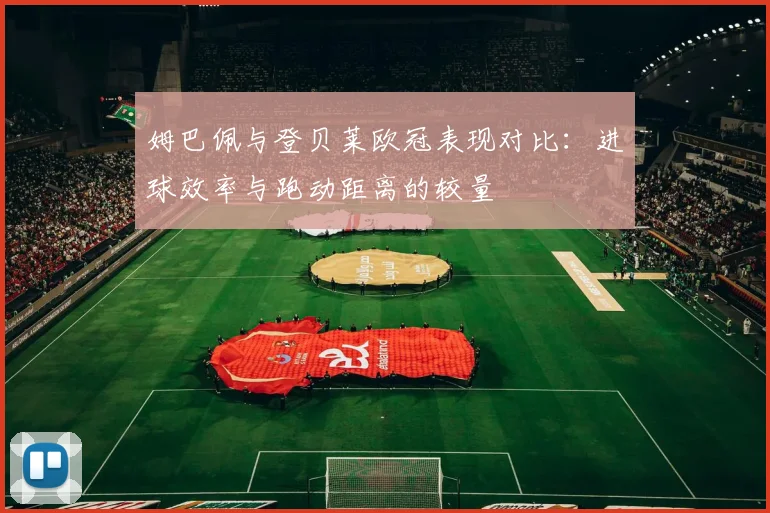 姆巴佩与登贝莱欧冠表现对比：进球效率与跑动距离的较量