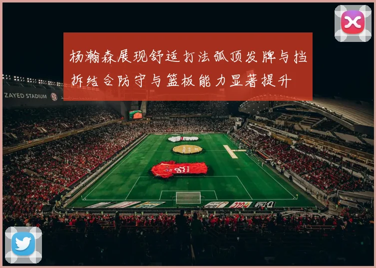 杨瀚森展现舒适打法弧顶发牌与挡拆结合防守与篮板能力显著提升