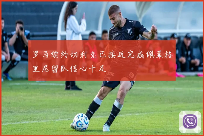 罗马续约切利克已接近完成佩莱格里尼留队信心十足