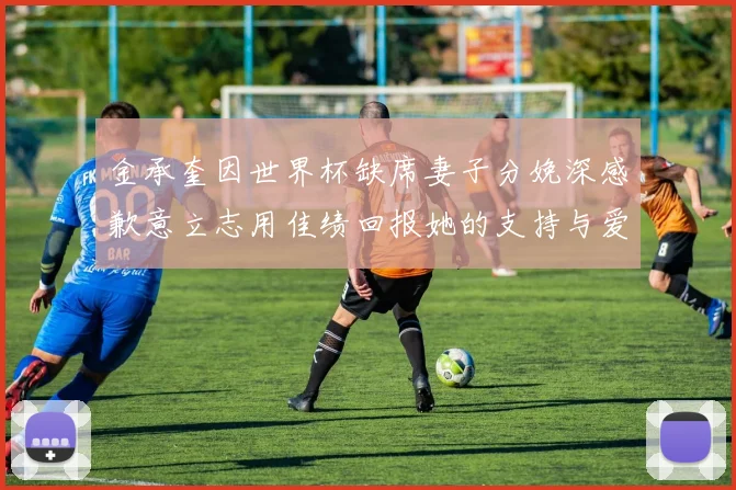 金承奎因世界杯缺席妻子分娩深感歉意立志用佳绩回报她的支持与爱